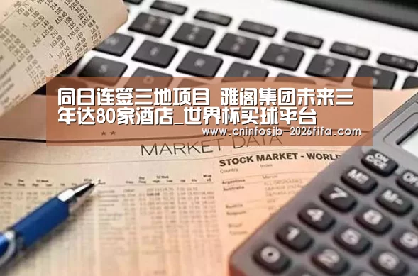 同日连签三地项目 雅阁集团未来三年达80家酒店_世界杯买球平台(图2) 世界杯买球